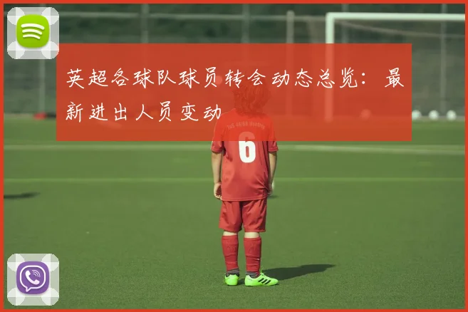 英超各球队球员转会动态总览：最新进出人员变动