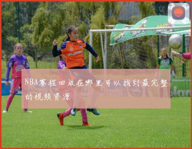 NBA赛程回放在哪里可以找到最完整的视频资源