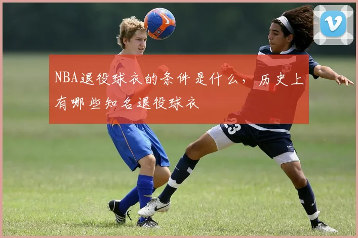 NBA退役球衣的条件是什么，历史上有哪些知名退役球衣