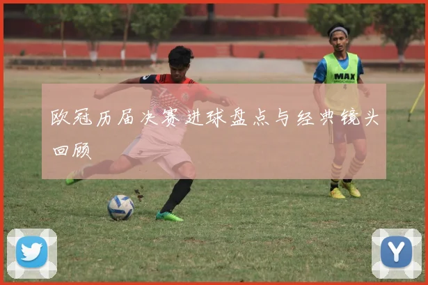 欧冠历届决赛进球盘点与经典镜头回顾