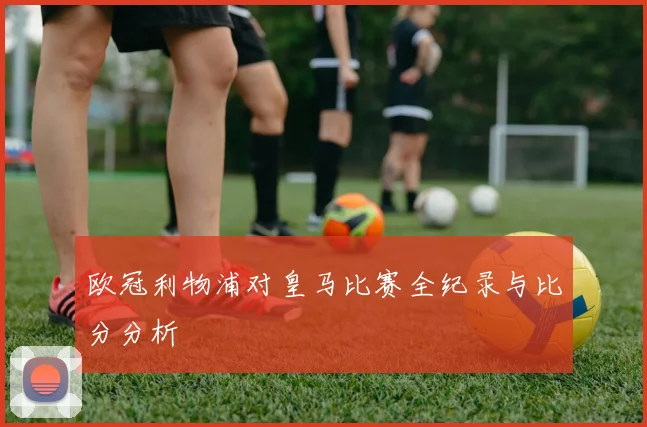 欧冠利物浦对皇马比赛全纪录与比分分析